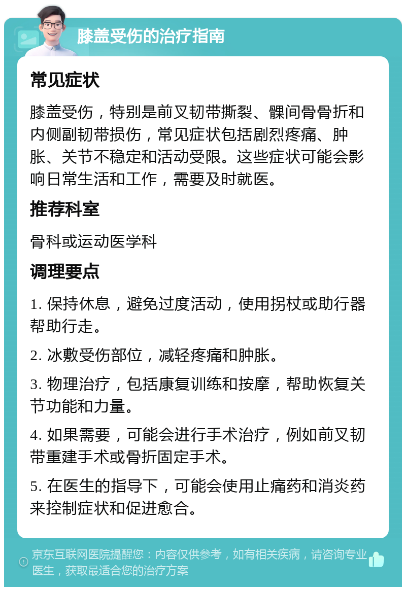 膝盖受伤的治疗指南 常见症状 膝盖受伤，特别是前叉韧带撕裂、髁间骨骨折和内侧副韧带损伤，常见症状包括剧烈疼痛、肿胀、关节不稳定和活动受限。这些症状可能会影响日常生活和工作，需要及时就医。 推荐科室 骨科或运动医学科 调理要点 1. 保持休息，避免过度活动，使用拐杖或助行器帮助行走。 2. 冰敷受伤部位，减轻疼痛和肿胀。 3. 物理治疗，包括康复训练和按摩，帮助恢复关节功能和力量。 4. 如果需要，可能会进行手术治疗，例如前叉韧带重建手术或骨折固定手术。 5. 在医生的指导下，可能会使用止痛药和消炎药来控制症状和促进愈合。