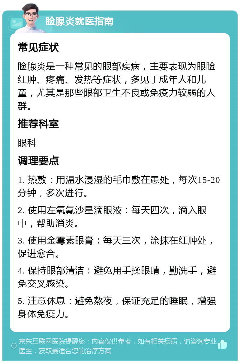 睑腺炎就医指南 常见症状 睑腺炎是一种常见的眼部疾病，主要表现为眼睑红肿、疼痛、发热等症状，多见于成年人和儿童，尤其是那些眼部卫生不良或免疫力较弱的人群。 推荐科室 眼科 调理要点 1. 热敷：用温水浸湿的毛巾敷在患处，每次15-20分钟，多次进行。 2. 使用左氧氟沙星滴眼液：每天四次，滴入眼中，帮助消炎。 3. 使用金霉素眼膏：每天三次，涂抹在红肿处，促进愈合。 4. 保持眼部清洁：避免用手揉眼睛，勤洗手，避免交叉感染。 5. 注意休息：避免熬夜，保证充足的睡眠，增强身体免疫力。