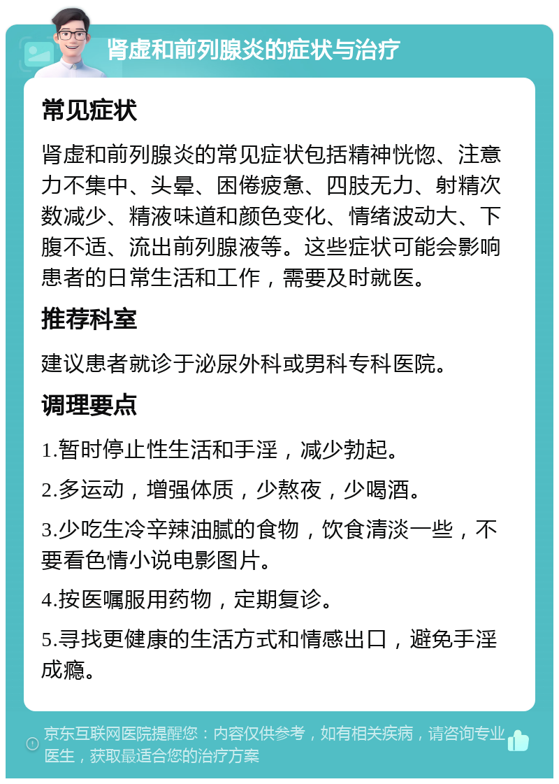 肾虚和前列腺炎的症状与治疗 常见症状 肾虚和前列腺炎的常见症状包括精神恍惚、注意力不集中、头晕、困倦疲惫、四肢无力、射精次数减少、精液味道和颜色变化、情绪波动大、下腹不适、流出前列腺液等。这些症状可能会影响患者的日常生活和工作，需要及时就医。 推荐科室 建议患者就诊于泌尿外科或男科专科医院。 调理要点 1.暂时停止性生活和手淫，减少勃起。 2.多运动，增强体质，少熬夜，少喝酒。 3.少吃生冷辛辣油腻的食物，饮食清淡一些，不要看色情小说电影图片。 4.按医嘱服用药物，定期复诊。 5.寻找更健康的生活方式和情感出口，避免手淫成瘾。