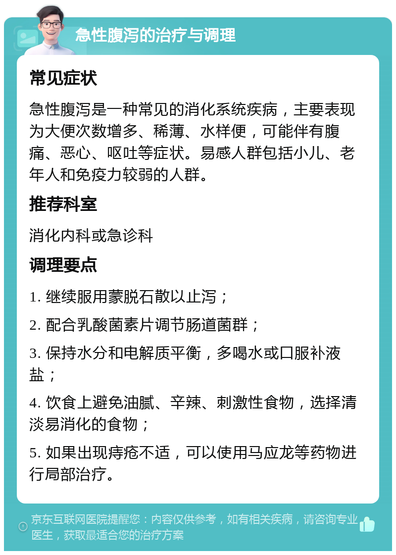 急性腹泻的治疗与调理 常见症状 急性腹泻是一种常见的消化系统疾病，主要表现为大便次数增多、稀薄、水样便，可能伴有腹痛、恶心、呕吐等症状。易感人群包括小儿、老年人和免疫力较弱的人群。 推荐科室 消化内科或急诊科 调理要点 1. 继续服用蒙脱石散以止泻； 2. 配合乳酸菌素片调节肠道菌群； 3. 保持水分和电解质平衡，多喝水或口服补液盐； 4. 饮食上避免油腻、辛辣、刺激性食物，选择清淡易消化的食物； 5. 如果出现痔疮不适，可以使用马应龙等药物进行局部治疗。