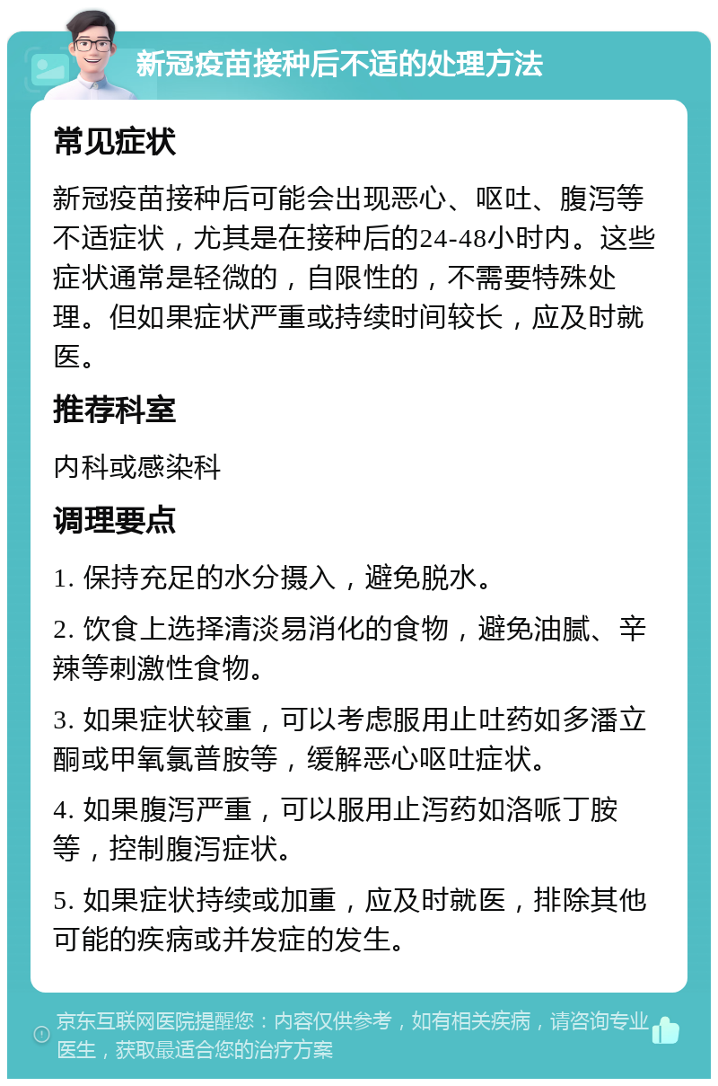 新冠疫苗接种后不适的处理方法 常见症状 新冠疫苗接种后可能会出现恶心、呕吐、腹泻等不适症状，尤其是在接种后的24-48小时内。这些症状通常是轻微的，自限性的，不需要特殊处理。但如果症状严重或持续时间较长，应及时就医。 推荐科室 内科或感染科 调理要点 1. 保持充足的水分摄入，避免脱水。 2. 饮食上选择清淡易消化的食物，避免油腻、辛辣等刺激性食物。 3. 如果症状较重，可以考虑服用止吐药如多潘立酮或甲氧氯普胺等，缓解恶心呕吐症状。 4. 如果腹泻严重，可以服用止泻药如洛哌丁胺等，控制腹泻症状。 5. 如果症状持续或加重，应及时就医，排除其他可能的疾病或并发症的发生。