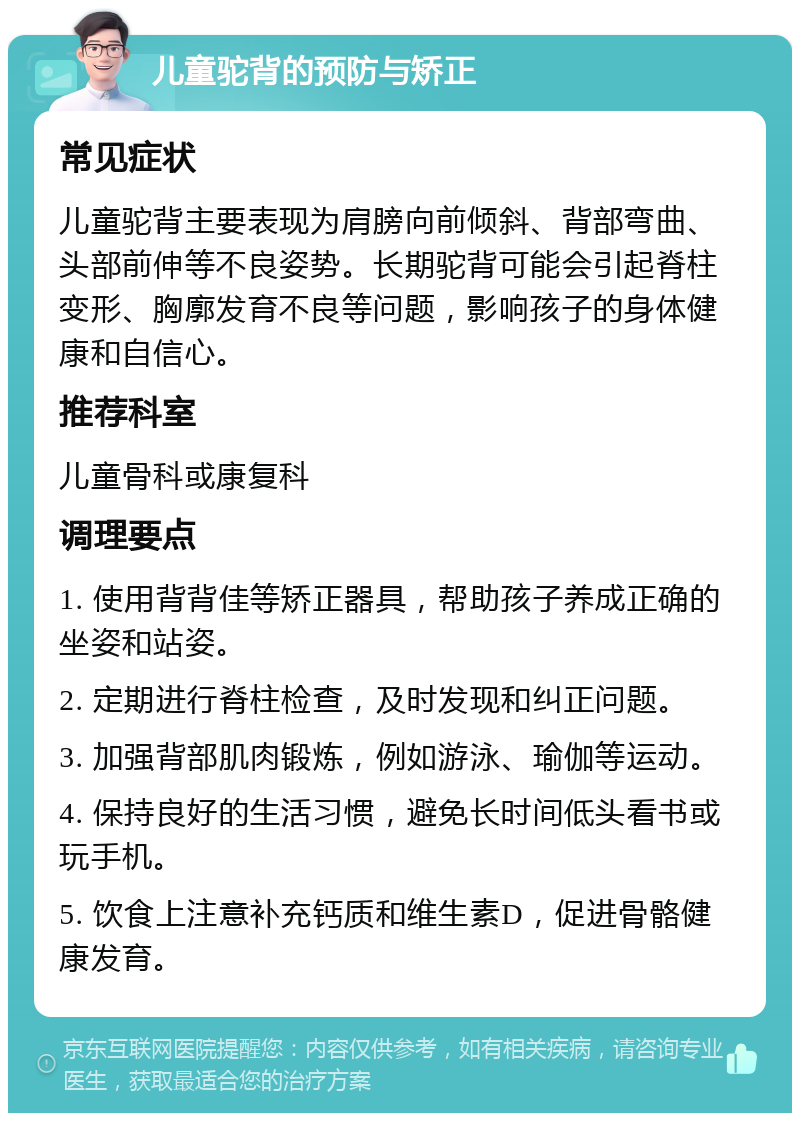 儿童驼背的预防与矫正 常见症状 儿童驼背主要表现为肩膀向前倾斜、背部弯曲、头部前伸等不良姿势。长期驼背可能会引起脊柱变形、胸廓发育不良等问题，影响孩子的身体健康和自信心。 推荐科室 儿童骨科或康复科 调理要点 1. 使用背背佳等矫正器具，帮助孩子养成正确的坐姿和站姿。 2. 定期进行脊柱检查，及时发现和纠正问题。 3. 加强背部肌肉锻炼，例如游泳、瑜伽等运动。 4. 保持良好的生活习惯，避免长时间低头看书或玩手机。 5. 饮食上注意补充钙质和维生素D，促进骨骼健康发育。