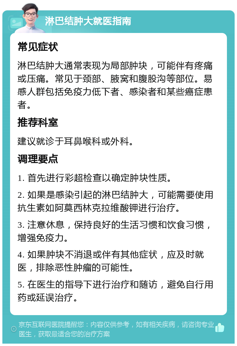 淋巴结肿大就医指南 常见症状 淋巴结肿大通常表现为局部肿块，可能伴有疼痛或压痛。常见于颈部、腋窝和腹股沟等部位。易感人群包括免疫力低下者、感染者和某些癌症患者。 推荐科室 建议就诊于耳鼻喉科或外科。 调理要点 1. 首先进行彩超检查以确定肿块性质。 2. 如果是感染引起的淋巴结肿大，可能需要使用抗生素如阿莫西林克拉维酸钾进行治疗。 3. 注意休息，保持良好的生活习惯和饮食习惯，增强免疫力。 4. 如果肿块不消退或伴有其他症状，应及时就医，排除恶性肿瘤的可能性。 5. 在医生的指导下进行治疗和随访，避免自行用药或延误治疗。