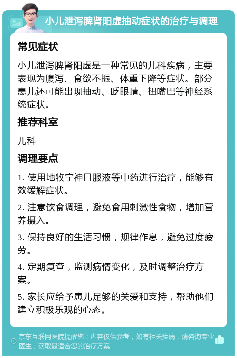 小儿泄泻脾肾阳虚抽动症状的治疗与调理 常见症状 小儿泄泻脾肾阳虚是一种常见的儿科疾病，主要表现为腹泻、食欲不振、体重下降等症状。部分患儿还可能出现抽动、眨眼睛、扭嘴巴等神经系统症状。 推荐科室 儿科 调理要点 1. 使用地牧宁神口服液等中药进行治疗，能够有效缓解症状。 2. 注意饮食调理，避免食用刺激性食物，增加营养摄入。 3. 保持良好的生活习惯，规律作息，避免过度疲劳。 4. 定期复查，监测病情变化，及时调整治疗方案。 5. 家长应给予患儿足够的关爱和支持，帮助他们建立积极乐观的心态。