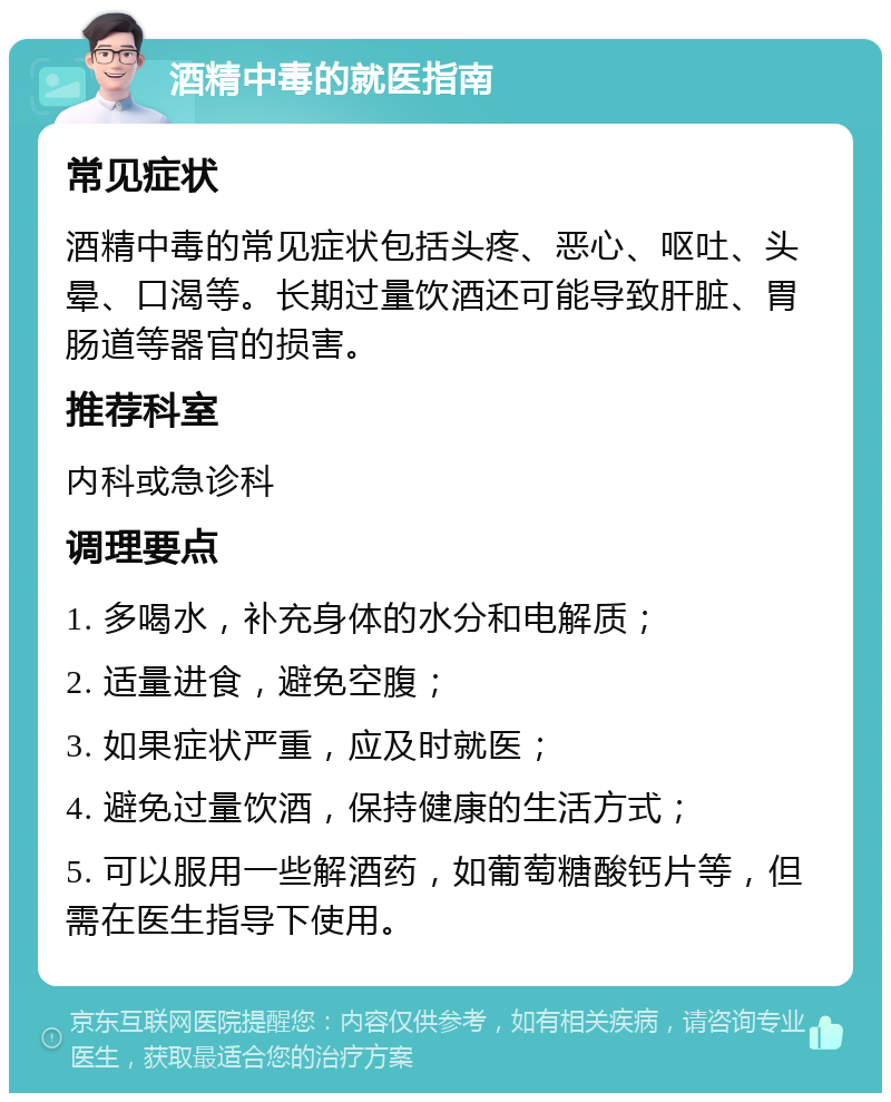 酒精中毒的就医指南 常见症状 酒精中毒的常见症状包括头疼、恶心、呕吐、头晕、口渴等。长期过量饮酒还可能导致肝脏、胃肠道等器官的损害。 推荐科室 内科或急诊科 调理要点 1. 多喝水，补充身体的水分和电解质； 2. 适量进食，避免空腹； 3. 如果症状严重，应及时就医； 4. 避免过量饮酒，保持健康的生活方式； 5. 可以服用一些解酒药，如葡萄糖酸钙片等，但需在医生指导下使用。