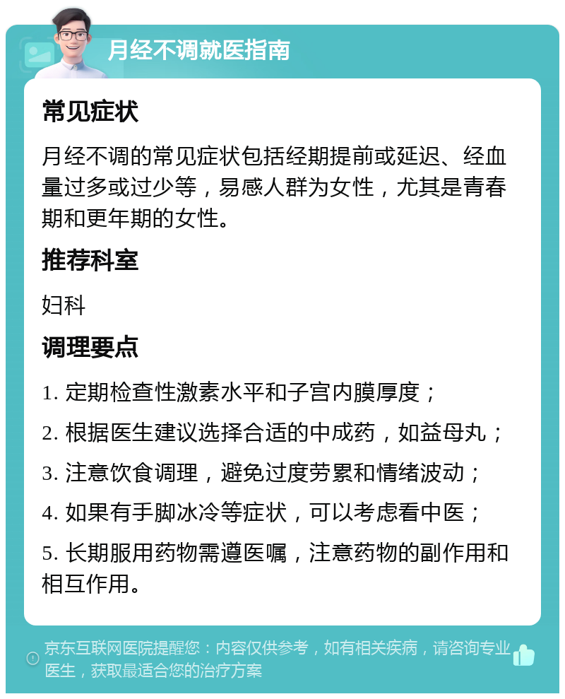 月经不调就医指南 常见症状 月经不调的常见症状包括经期提前或延迟、经血量过多或过少等，易感人群为女性，尤其是青春期和更年期的女性。 推荐科室 妇科 调理要点 1. 定期检查性激素水平和子宫内膜厚度； 2. 根据医生建议选择合适的中成药，如益母丸； 3. 注意饮食调理，避免过度劳累和情绪波动； 4. 如果有手脚冰冷等症状，可以考虑看中医； 5. 长期服用药物需遵医嘱，注意药物的副作用和相互作用。