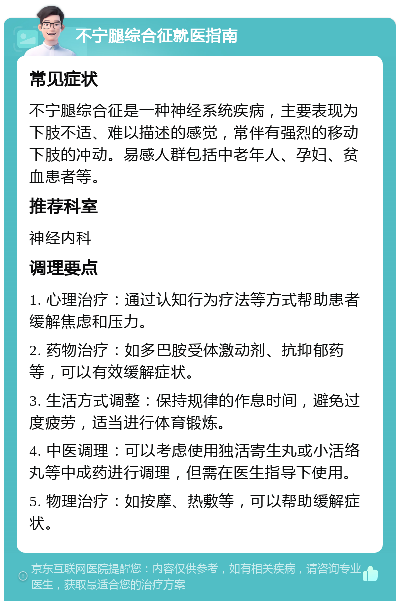 不宁腿综合征就医指南 常见症状 不宁腿综合征是一种神经系统疾病，主要表现为下肢不适、难以描述的感觉，常伴有强烈的移动下肢的冲动。易感人群包括中老年人、孕妇、贫血患者等。 推荐科室 神经内科 调理要点 1. 心理治疗：通过认知行为疗法等方式帮助患者缓解焦虑和压力。 2. 药物治疗：如多巴胺受体激动剂、抗抑郁药等，可以有效缓解症状。 3. 生活方式调整：保持规律的作息时间，避免过度疲劳，适当进行体育锻炼。 4. 中医调理：可以考虑使用独活寄生丸或小活络丸等中成药进行调理，但需在医生指导下使用。 5. 物理治疗：如按摩、热敷等，可以帮助缓解症状。