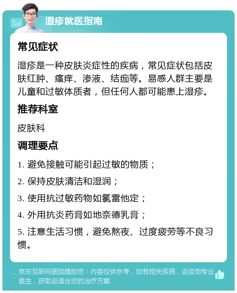 湿疹就医指南 常见症状 湿疹是一种皮肤炎症性的疾病，常见症状包括皮肤红肿、瘙痒、渗液、结痂等。易感人群主要是儿童和过敏体质者，但任何人都可能患上湿疹。 推荐科室 皮肤科 调理要点 1. 避免接触可能引起过敏的物质； 2. 保持皮肤清洁和湿润； 3. 使用抗过敏药物如氯雷他定； 4. 外用抗炎药膏如地奈德乳膏； 5. 注意生活习惯，避免熬夜、过度疲劳等不良习惯。