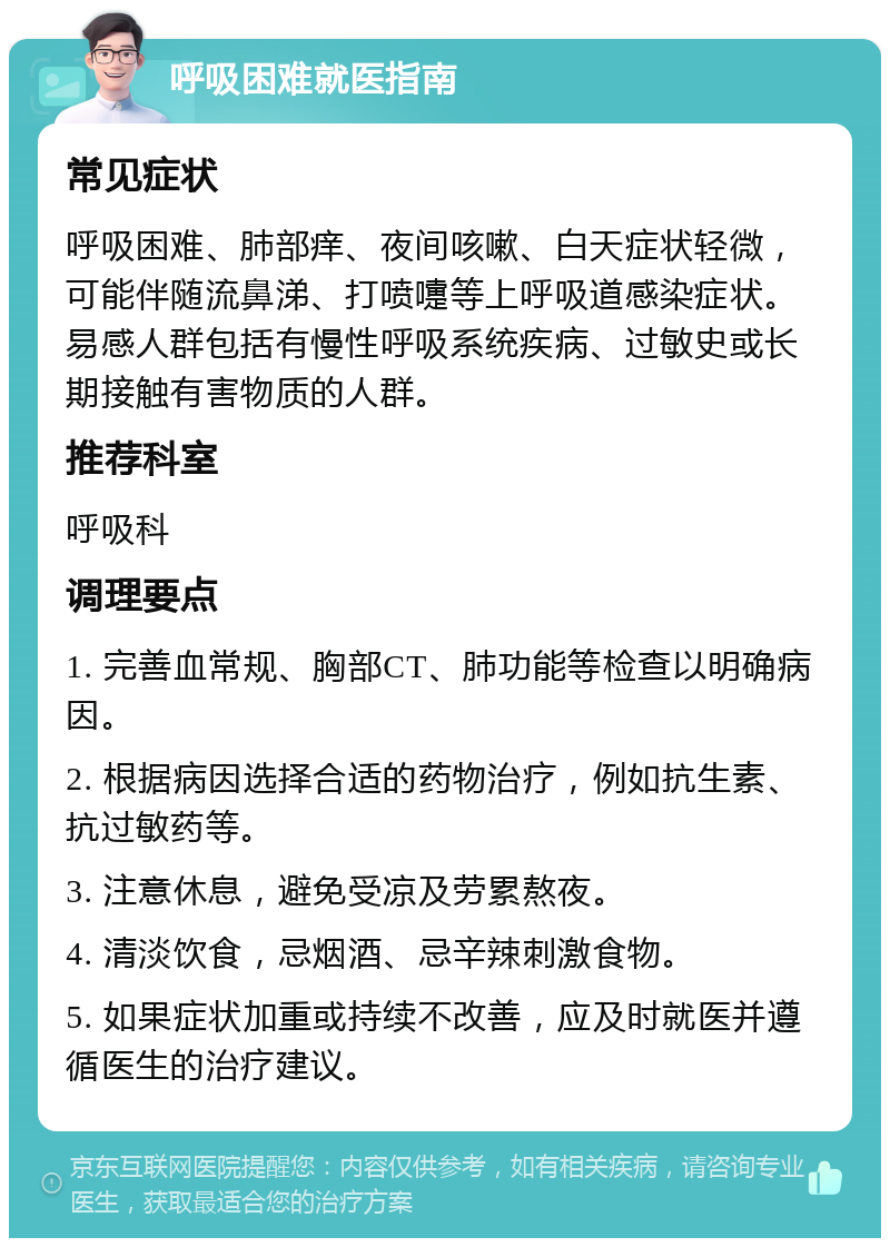 呼吸困难就医指南 常见症状 呼吸困难、肺部痒、夜间咳嗽、白天症状轻微，可能伴随流鼻涕、打喷嚏等上呼吸道感染症状。易感人群包括有慢性呼吸系统疾病、过敏史或长期接触有害物质的人群。 推荐科室 呼吸科 调理要点 1. 完善血常规、胸部CT、肺功能等检查以明确病因。 2. 根据病因选择合适的药物治疗，例如抗生素、抗过敏药等。 3. 注意休息，避免受凉及劳累熬夜。 4. 清淡饮食，忌烟酒、忌辛辣刺激食物。 5. 如果症状加重或持续不改善，应及时就医并遵循医生的治疗建议。