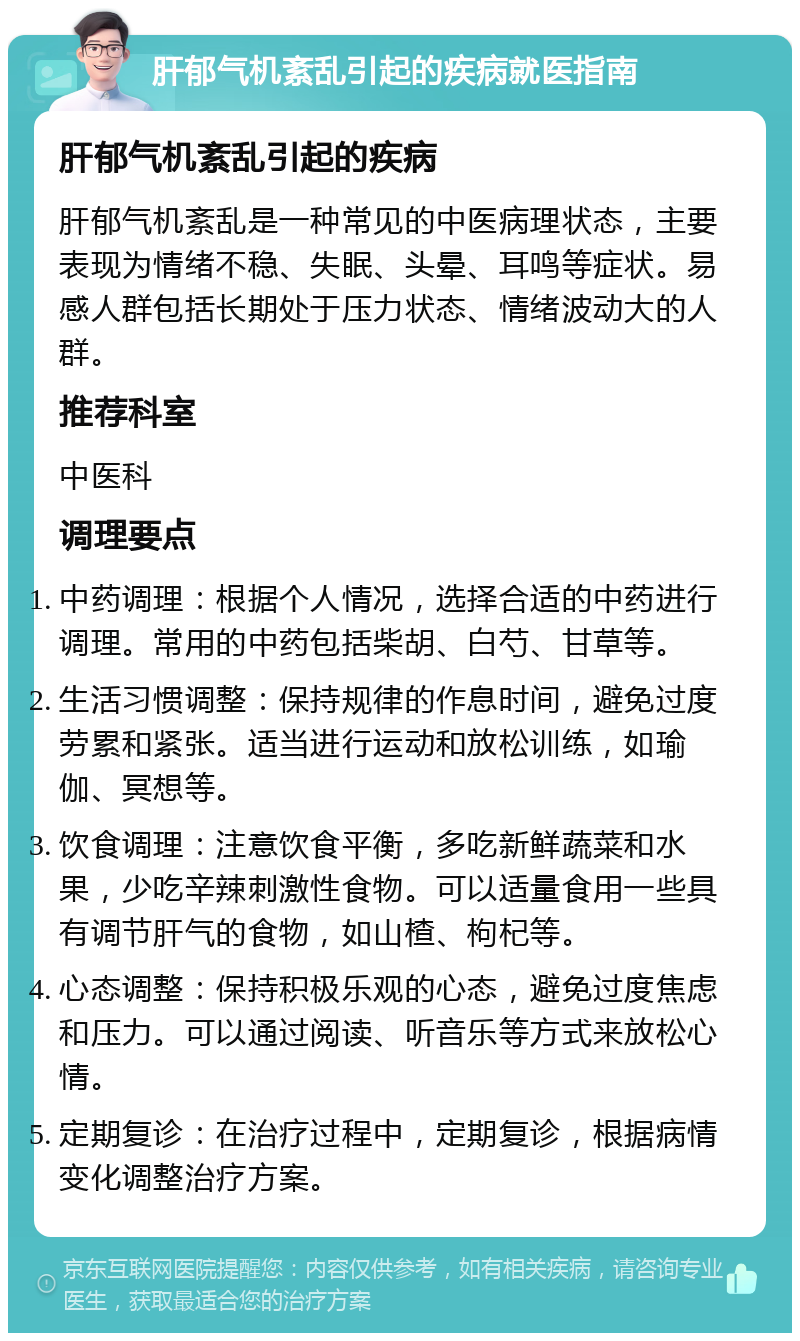 肝郁气机紊乱引起的疾病就医指南 肝郁气机紊乱引起的疾病 肝郁气机紊乱是一种常见的中医病理状态，主要表现为情绪不稳、失眠、头晕、耳鸣等症状。易感人群包括长期处于压力状态、情绪波动大的人群。 推荐科室 中医科 调理要点 中药调理：根据个人情况，选择合适的中药进行调理。常用的中药包括柴胡、白芍、甘草等。 生活习惯调整：保持规律的作息时间，避免过度劳累和紧张。适当进行运动和放松训练，如瑜伽、冥想等。 饮食调理：注意饮食平衡，多吃新鲜蔬菜和水果，少吃辛辣刺激性食物。可以适量食用一些具有调节肝气的食物，如山楂、枸杞等。 心态调整：保持积极乐观的心态，避免过度焦虑和压力。可以通过阅读、听音乐等方式来放松心情。 定期复诊：在治疗过程中，定期复诊，根据病情变化调整治疗方案。