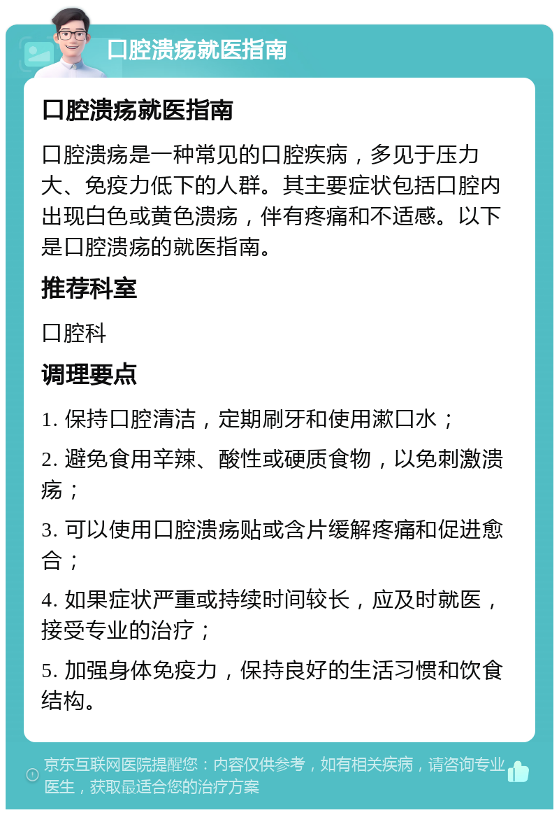 口腔溃疡就医指南 口腔溃疡就医指南 口腔溃疡是一种常见的口腔疾病，多见于压力大、免疫力低下的人群。其主要症状包括口腔内出现白色或黄色溃疡，伴有疼痛和不适感。以下是口腔溃疡的就医指南。 推荐科室 口腔科 调理要点 1. 保持口腔清洁，定期刷牙和使用漱口水； 2. 避免食用辛辣、酸性或硬质食物，以免刺激溃疡； 3. 可以使用口腔溃疡贴或含片缓解疼痛和促进愈合； 4. 如果症状严重或持续时间较长，应及时就医，接受专业的治疗； 5. 加强身体免疫力，保持良好的生活习惯和饮食结构。