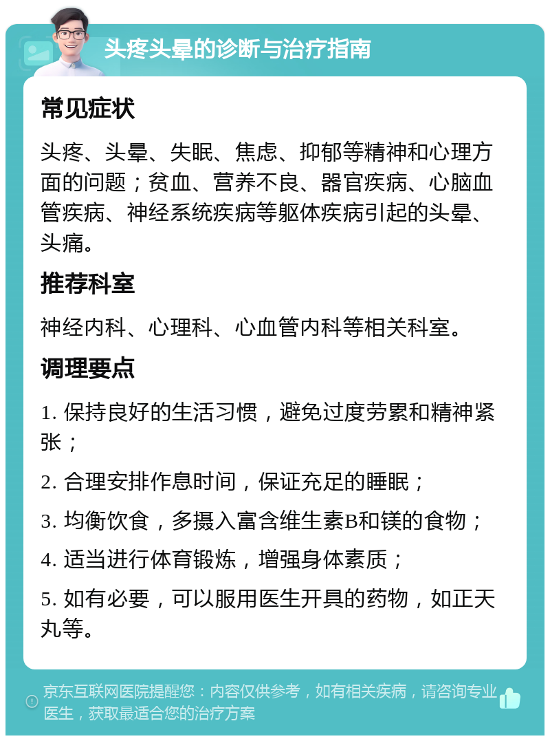 头疼头晕的诊断与治疗指南 常见症状 头疼、头晕、失眠、焦虑、抑郁等精神和心理方面的问题；贫血、营养不良、器官疾病、心脑血管疾病、神经系统疾病等躯体疾病引起的头晕、头痛。 推荐科室 神经内科、心理科、心血管内科等相关科室。 调理要点 1. 保持良好的生活习惯，避免过度劳累和精神紧张； 2. 合理安排作息时间，保证充足的睡眠； 3. 均衡饮食，多摄入富含维生素B和镁的食物； 4. 适当进行体育锻炼，增强身体素质； 5. 如有必要，可以服用医生开具的药物，如正天丸等。