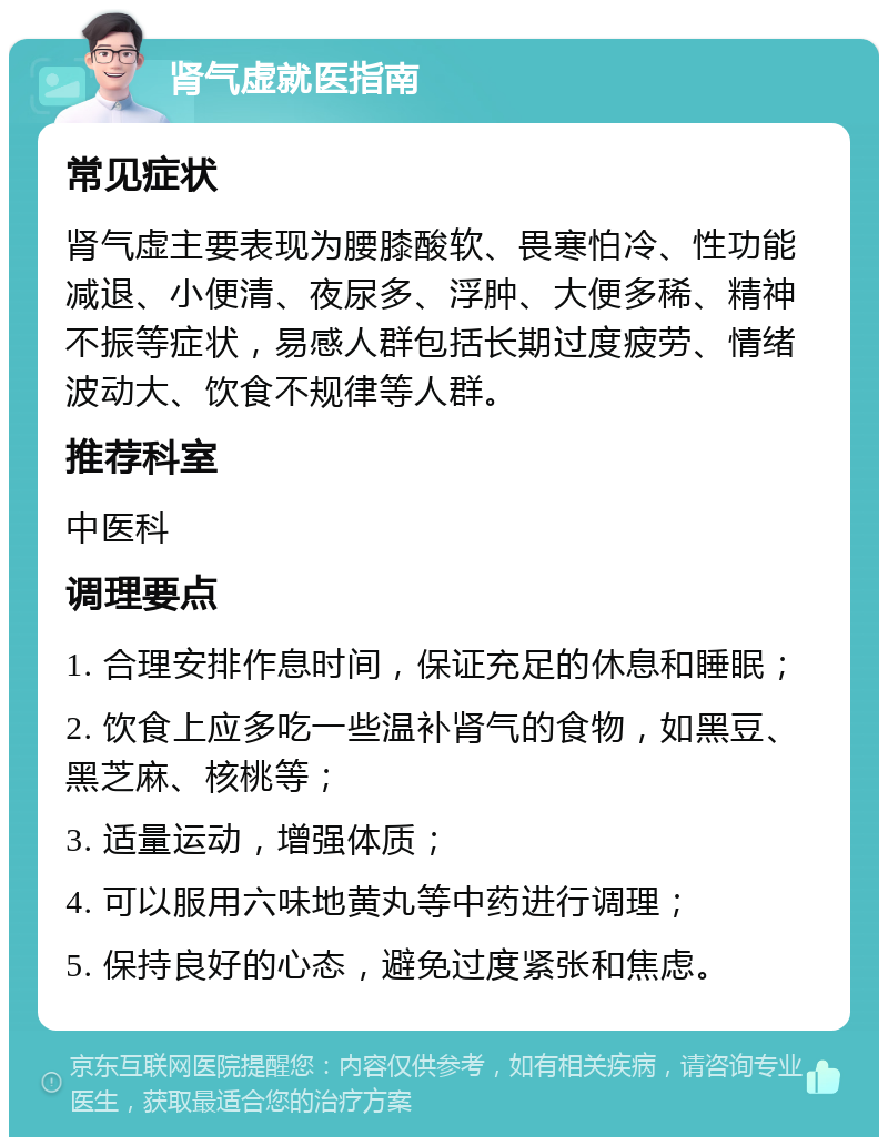 肾气虚就医指南 常见症状 肾气虚主要表现为腰膝酸软、畏寒怕冷、性功能减退、小便清、夜尿多、浮肿、大便多稀、精神不振等症状，易感人群包括长期过度疲劳、情绪波动大、饮食不规律等人群。 推荐科室 中医科 调理要点 1. 合理安排作息时间，保证充足的休息和睡眠； 2. 饮食上应多吃一些温补肾气的食物，如黑豆、黑芝麻、核桃等； 3. 适量运动，增强体质； 4. 可以服用六味地黄丸等中药进行调理； 5. 保持良好的心态，避免过度紧张和焦虑。