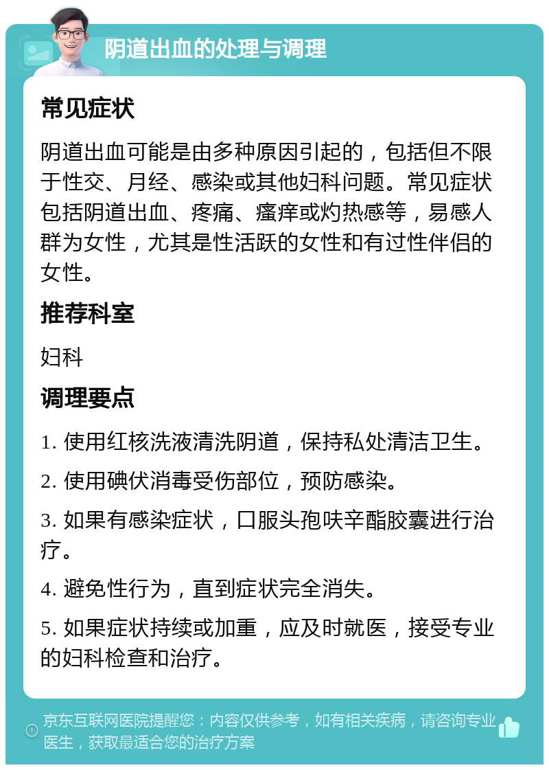 阴道出血的处理与调理 常见症状 阴道出血可能是由多种原因引起的，包括但不限于性交、月经、感染或其他妇科问题。常见症状包括阴道出血、疼痛、瘙痒或灼热感等，易感人群为女性，尤其是性活跃的女性和有过性伴侣的女性。 推荐科室 妇科 调理要点 1. 使用红核洗液清洗阴道，保持私处清洁卫生。 2. 使用碘伏消毒受伤部位，预防感染。 3. 如果有感染症状，口服头孢呋辛酯胶囊进行治疗。 4. 避免性行为，直到症状完全消失。 5. 如果症状持续或加重，应及时就医，接受专业的妇科检查和治疗。