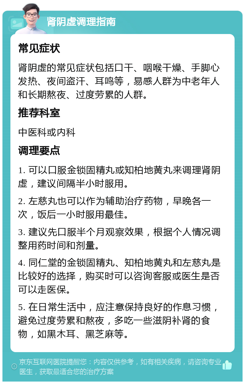 肾阴虚调理指南 常见症状 肾阴虚的常见症状包括口干、咽喉干燥、手脚心发热、夜间盗汗、耳鸣等，易感人群为中老年人和长期熬夜、过度劳累的人群。 推荐科室 中医科或内科 调理要点 1. 可以口服金锁固精丸或知柏地黄丸来调理肾阴虚，建议间隔半小时服用。 2. 左慈丸也可以作为辅助治疗药物，早晚各一次，饭后一小时服用最佳。 3. 建议先口服半个月观察效果，根据个人情况调整用药时间和剂量。 4. 同仁堂的金锁固精丸、知柏地黄丸和左慈丸是比较好的选择，购买时可以咨询客服或医生是否可以走医保。 5. 在日常生活中，应注意保持良好的作息习惯，避免过度劳累和熬夜，多吃一些滋阴补肾的食物，如黑木耳、黑芝麻等。