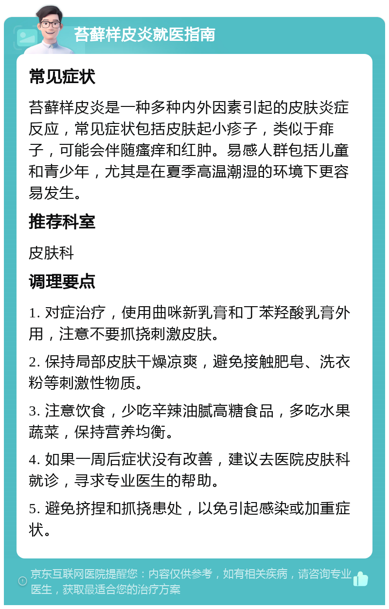 苔藓样皮炎就医指南 常见症状 苔藓样皮炎是一种多种内外因素引起的皮肤炎症反应，常见症状包括皮肤起小疹子，类似于痱子，可能会伴随瘙痒和红肿。易感人群包括儿童和青少年，尤其是在夏季高温潮湿的环境下更容易发生。 推荐科室 皮肤科 调理要点 1. 对症治疗，使用曲咪新乳膏和丁苯羟酸乳膏外用，注意不要抓挠刺激皮肤。 2. 保持局部皮肤干燥凉爽，避免接触肥皂、洗衣粉等刺激性物质。 3. 注意饮食，少吃辛辣油腻高糖食品，多吃水果蔬菜，保持营养均衡。 4. 如果一周后症状没有改善，建议去医院皮肤科就诊，寻求专业医生的帮助。 5. 避免挤捏和抓挠患处，以免引起感染或加重症状。