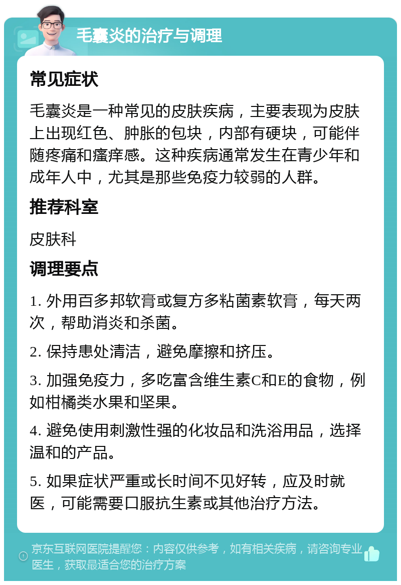 毛囊炎的治疗与调理 常见症状 毛囊炎是一种常见的皮肤疾病，主要表现为皮肤上出现红色、肿胀的包块，内部有硬块，可能伴随疼痛和瘙痒感。这种疾病通常发生在青少年和成年人中，尤其是那些免疫力较弱的人群。 推荐科室 皮肤科 调理要点 1. 外用百多邦软膏或复方多粘菌素软膏，每天两次，帮助消炎和杀菌。 2. 保持患处清洁，避免摩擦和挤压。 3. 加强免疫力，多吃富含维生素C和E的食物，例如柑橘类水果和坚果。 4. 避免使用刺激性强的化妆品和洗浴用品，选择温和的产品。 5. 如果症状严重或长时间不见好转，应及时就医，可能需要口服抗生素或其他治疗方法。