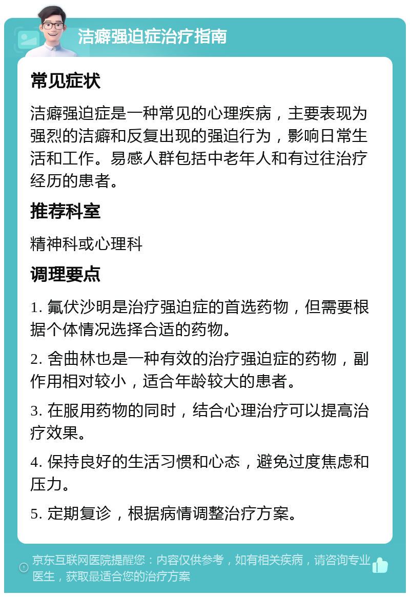 洁癖强迫症治疗指南 常见症状 洁癖强迫症是一种常见的心理疾病，主要表现为强烈的洁癖和反复出现的强迫行为，影响日常生活和工作。易感人群包括中老年人和有过往治疗经历的患者。 推荐科室 精神科或心理科 调理要点 1. 氟伏沙明是治疗强迫症的首选药物，但需要根据个体情况选择合适的药物。 2. 舍曲林也是一种有效的治疗强迫症的药物，副作用相对较小，适合年龄较大的患者。 3. 在服用药物的同时，结合心理治疗可以提高治疗效果。 4. 保持良好的生活习惯和心态，避免过度焦虑和压力。 5. 定期复诊，根据病情调整治疗方案。