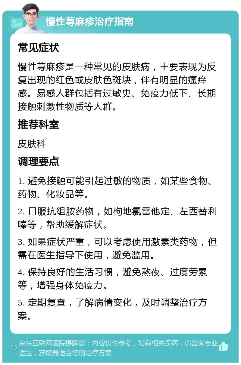 慢性荨麻疹治疗指南 常见症状 慢性荨麻疹是一种常见的皮肤病，主要表现为反复出现的红色或皮肤色斑块，伴有明显的瘙痒感。易感人群包括有过敏史、免疫力低下、长期接触刺激性物质等人群。 推荐科室 皮肤科 调理要点 1. 避免接触可能引起过敏的物质，如某些食物、药物、化妆品等。 2. 口服抗组胺药物，如枸地氯雷他定、左西替利嗪等，帮助缓解症状。 3. 如果症状严重，可以考虑使用激素类药物，但需在医生指导下使用，避免滥用。 4. 保持良好的生活习惯，避免熬夜、过度劳累等，增强身体免疫力。 5. 定期复查，了解病情变化，及时调整治疗方案。