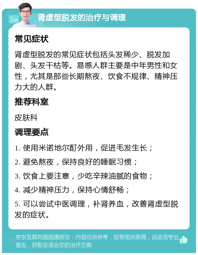 肾虚型脱发的治疗与调理 常见症状 肾虚型脱发的常见症状包括头发稀少、脱发加剧、头发干枯等。易感人群主要是中年男性和女性，尤其是那些长期熬夜、饮食不规律、精神压力大的人群。 推荐科室 皮肤科 调理要点 1. 使用米诺地尔酊外用，促进毛发生长； 2. 避免熬夜，保持良好的睡眠习惯； 3. 饮食上要注意，少吃辛辣油腻的食物； 4. 减少精神压力，保持心情舒畅； 5. 可以尝试中医调理，补肾养血，改善肾虚型脱发的症状。