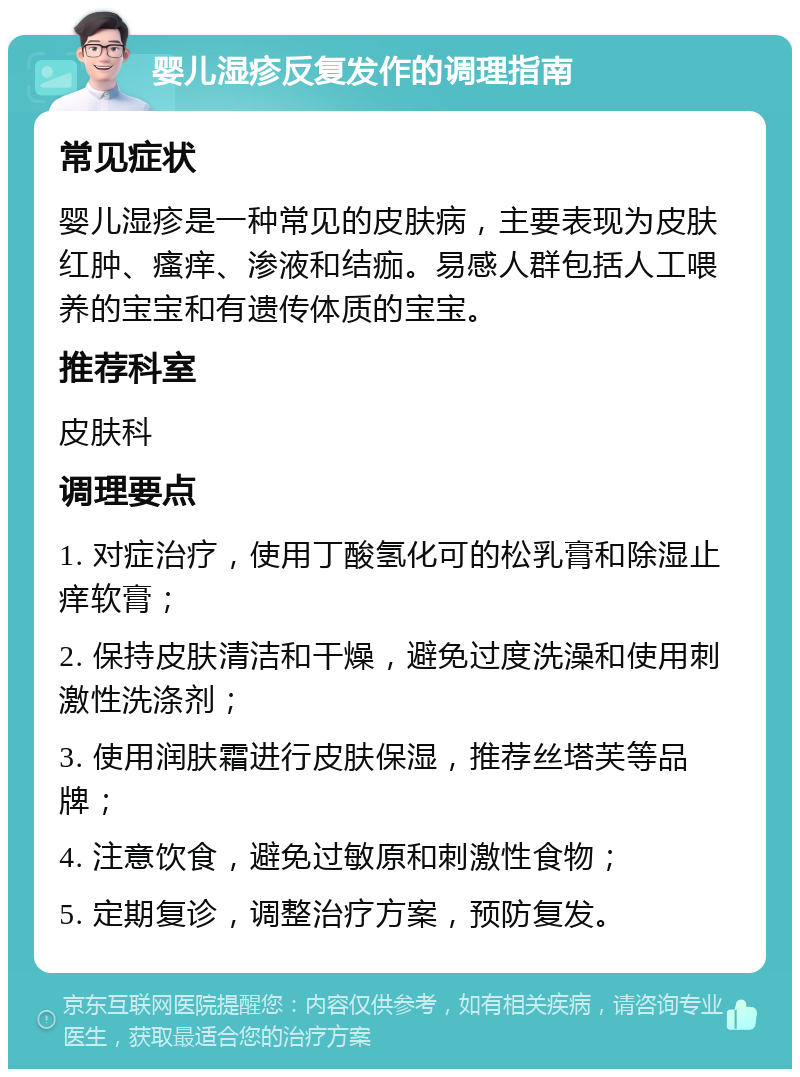 婴儿湿疹反复发作的调理指南 常见症状 婴儿湿疹是一种常见的皮肤病，主要表现为皮肤红肿、瘙痒、渗液和结痂。易感人群包括人工喂养的宝宝和有遗传体质的宝宝。 推荐科室 皮肤科 调理要点 1. 对症治疗，使用丁酸氢化可的松乳膏和除湿止痒软膏； 2. 保持皮肤清洁和干燥，避免过度洗澡和使用刺激性洗涤剂； 3. 使用润肤霜进行皮肤保湿，推荐丝塔芙等品牌； 4. 注意饮食，避免过敏原和刺激性食物； 5. 定期复诊，调整治疗方案，预防复发。