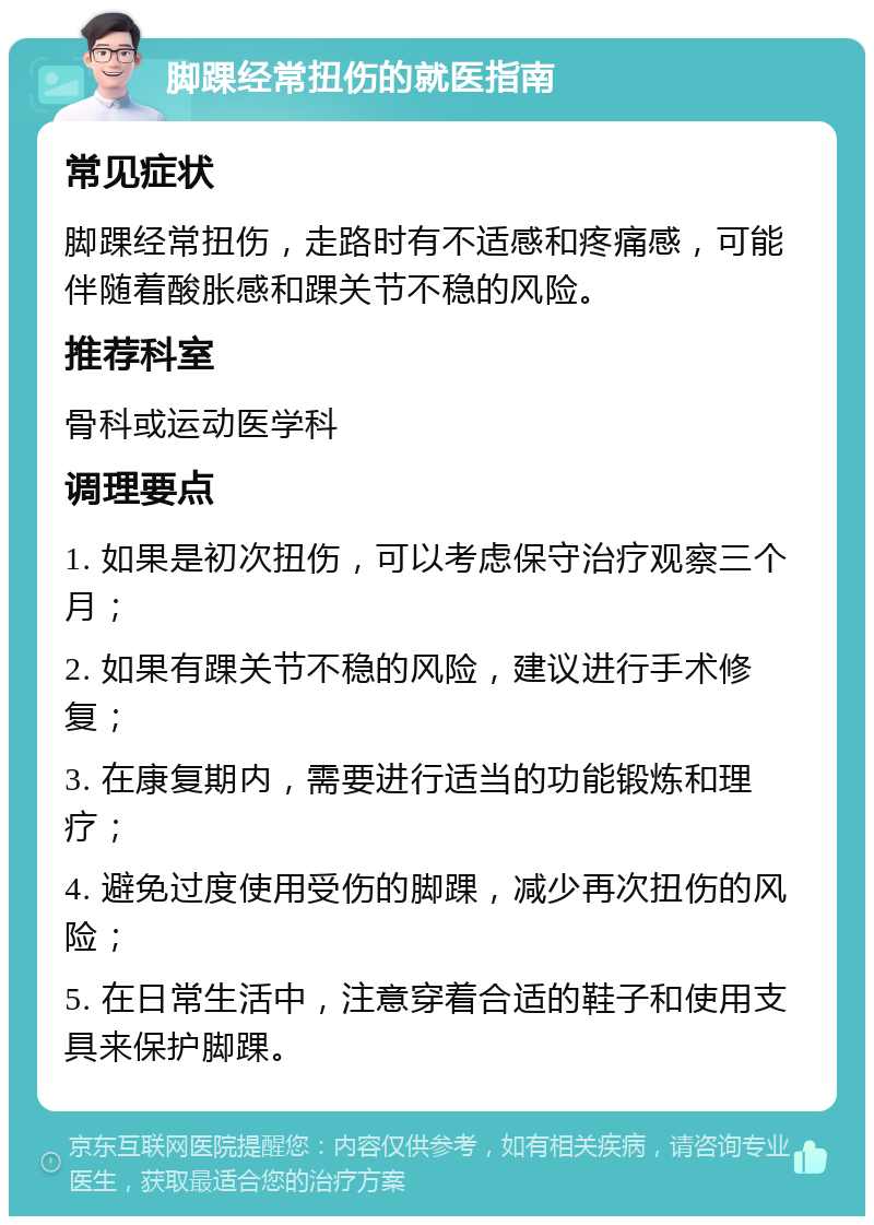 脚踝经常扭伤的就医指南 常见症状 脚踝经常扭伤，走路时有不适感和疼痛感，可能伴随着酸胀感和踝关节不稳的风险。 推荐科室 骨科或运动医学科 调理要点 1. 如果是初次扭伤，可以考虑保守治疗观察三个月； 2. 如果有踝关节不稳的风险，建议进行手术修复； 3. 在康复期内，需要进行适当的功能锻炼和理疗； 4. 避免过度使用受伤的脚踝，减少再次扭伤的风险； 5. 在日常生活中，注意穿着合适的鞋子和使用支具来保护脚踝。