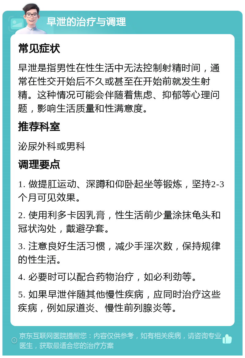 早泄的治疗与调理 常见症状 早泄是指男性在性生活中无法控制射精时间，通常在性交开始后不久或甚至在开始前就发生射精。这种情况可能会伴随着焦虑、抑郁等心理问题，影响生活质量和性满意度。 推荐科室 泌尿外科或男科 调理要点 1. 做提肛运动、深蹲和仰卧起坐等锻炼，坚持2-3个月可见效果。 2. 使用利多卡因乳膏，性生活前少量涂抹龟头和冠状沟处，戴避孕套。 3. 注意良好生活习惯，减少手淫次数，保持规律的性生活。 4. 必要时可以配合药物治疗，如必利劲等。 5. 如果早泄伴随其他慢性疾病，应同时治疗这些疾病，例如尿道炎、慢性前列腺炎等。