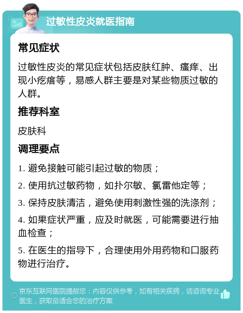 过敏性皮炎就医指南 常见症状 过敏性皮炎的常见症状包括皮肤红肿、瘙痒、出现小疙瘩等，易感人群主要是对某些物质过敏的人群。 推荐科室 皮肤科 调理要点 1. 避免接触可能引起过敏的物质； 2. 使用抗过敏药物，如扑尔敏、氯雷他定等； 3. 保持皮肤清洁，避免使用刺激性强的洗涤剂； 4. 如果症状严重，应及时就医，可能需要进行抽血检查； 5. 在医生的指导下，合理使用外用药物和口服药物进行治疗。