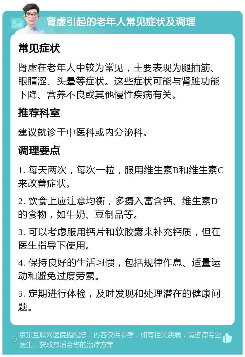 肾虚引起的老年人常见症状及调理 常见症状 肾虚在老年人中较为常见，主要表现为腿抽筋、眼睛涩、头晕等症状。这些症状可能与肾脏功能下降、营养不良或其他慢性疾病有关。 推荐科室 建议就诊于中医科或内分泌科。 调理要点 1. 每天两次，每次一粒，服用维生素B和维生素C来改善症状。 2. 饮食上应注意均衡，多摄入富含钙、维生素D的食物，如牛奶、豆制品等。 3. 可以考虑服用钙片和软胶囊来补充钙质，但在医生指导下使用。 4. 保持良好的生活习惯，包括规律作息、适量运动和避免过度劳累。 5. 定期进行体检，及时发现和处理潜在的健康问题。