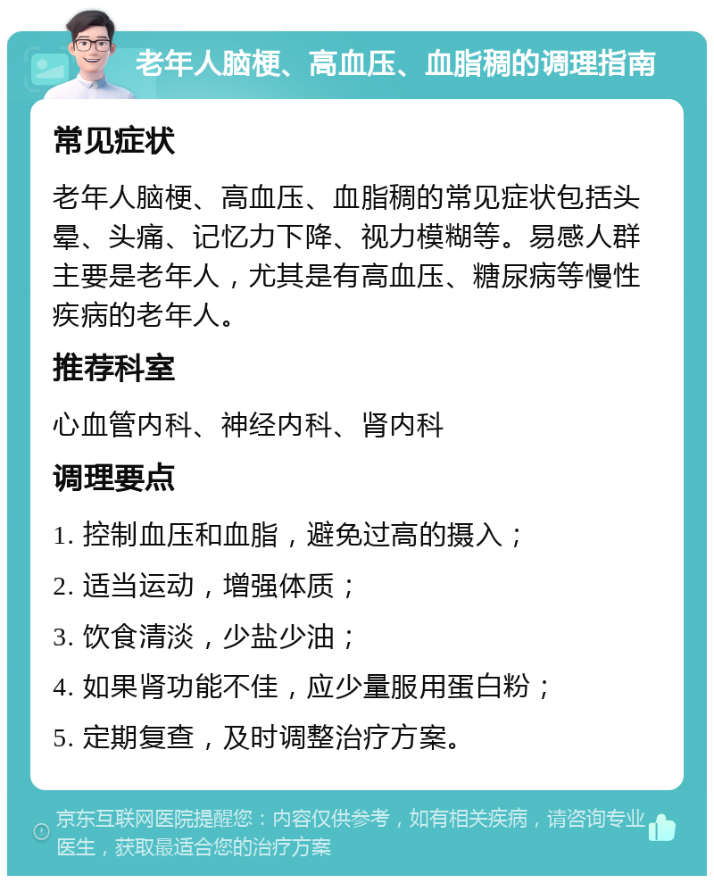 老年人脑梗、高血压、血脂稠的调理指南 常见症状 老年人脑梗、高血压、血脂稠的常见症状包括头晕、头痛、记忆力下降、视力模糊等。易感人群主要是老年人，尤其是有高血压、糖尿病等慢性疾病的老年人。 推荐科室 心血管内科、神经内科、肾内科 调理要点 1. 控制血压和血脂，避免过高的摄入； 2. 适当运动，增强体质； 3. 饮食清淡，少盐少油； 4. 如果肾功能不佳，应少量服用蛋白粉； 5. 定期复查，及时调整治疗方案。