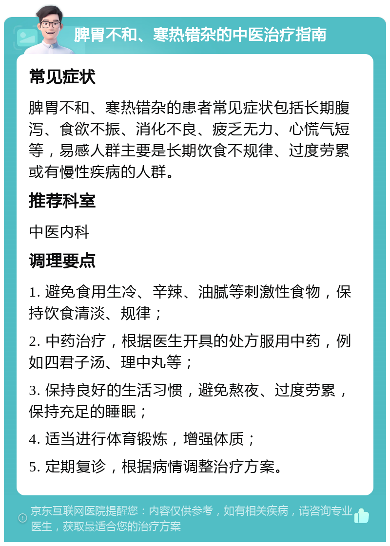 脾胃不和、寒热错杂的中医治疗指南 常见症状 脾胃不和、寒热错杂的患者常见症状包括长期腹泻、食欲不振、消化不良、疲乏无力、心慌气短等，易感人群主要是长期饮食不规律、过度劳累或有慢性疾病的人群。 推荐科室 中医内科 调理要点 1. 避免食用生冷、辛辣、油腻等刺激性食物，保持饮食清淡、规律； 2. 中药治疗，根据医生开具的处方服用中药，例如四君子汤、理中丸等； 3. 保持良好的生活习惯，避免熬夜、过度劳累，保持充足的睡眠； 4. 适当进行体育锻炼，增强体质； 5. 定期复诊，根据病情调整治疗方案。