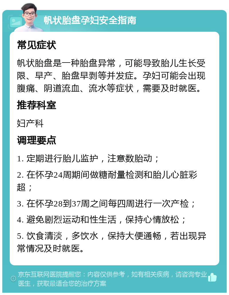 帆状胎盘孕妇安全指南 常见症状 帆状胎盘是一种胎盘异常，可能导致胎儿生长受限、早产、胎盘早剥等并发症。孕妇可能会出现腹痛、阴道流血、流水等症状，需要及时就医。 推荐科室 妇产科 调理要点 1. 定期进行胎儿监护，注意数胎动； 2. 在怀孕24周期间做糖耐量检测和胎儿心脏彩超； 3. 在怀孕28到37周之间每四周进行一次产检； 4. 避免剧烈运动和性生活，保持心情放松； 5. 饮食清淡，多饮水，保持大便通畅，若出现异常情况及时就医。