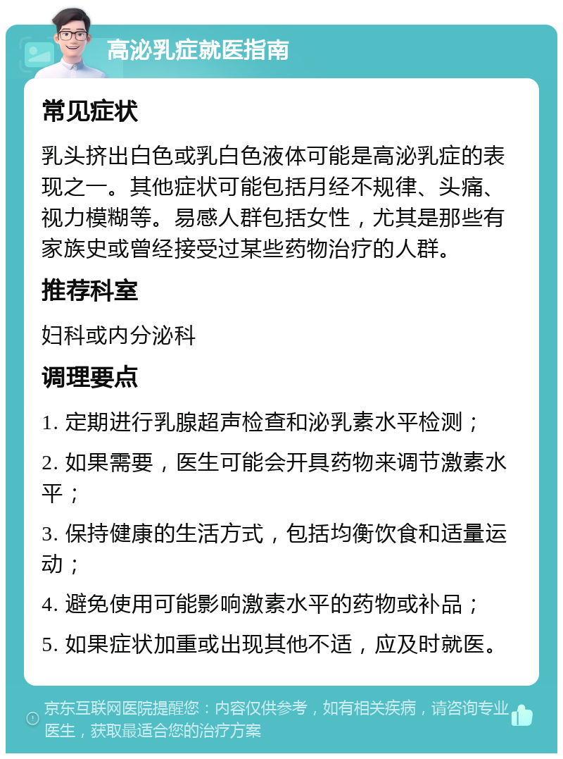 高泌乳症就医指南 常见症状 乳头挤出白色或乳白色液体可能是高泌乳症的表现之一。其他症状可能包括月经不规律、头痛、视力模糊等。易感人群包括女性，尤其是那些有家族史或曾经接受过某些药物治疗的人群。 推荐科室 妇科或内分泌科 调理要点 1. 定期进行乳腺超声检查和泌乳素水平检测； 2. 如果需要，医生可能会开具药物来调节激素水平； 3. 保持健康的生活方式，包括均衡饮食和适量运动； 4. 避免使用可能影响激素水平的药物或补品； 5. 如果症状加重或出现其他不适，应及时就医。