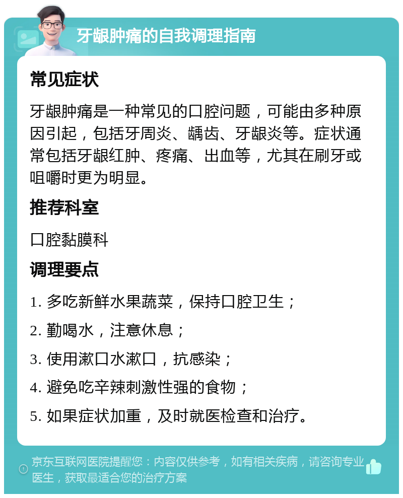 牙龈肿痛的自我调理指南 常见症状 牙龈肿痛是一种常见的口腔问题，可能由多种原因引起，包括牙周炎、龋齿、牙龈炎等。症状通常包括牙龈红肿、疼痛、出血等，尤其在刷牙或咀嚼时更为明显。 推荐科室 口腔黏膜科 调理要点 1. 多吃新鲜水果蔬菜，保持口腔卫生； 2. 勤喝水，注意休息； 3. 使用漱口水漱口，抗感染； 4. 避免吃辛辣刺激性强的食物； 5. 如果症状加重，及时就医检查和治疗。