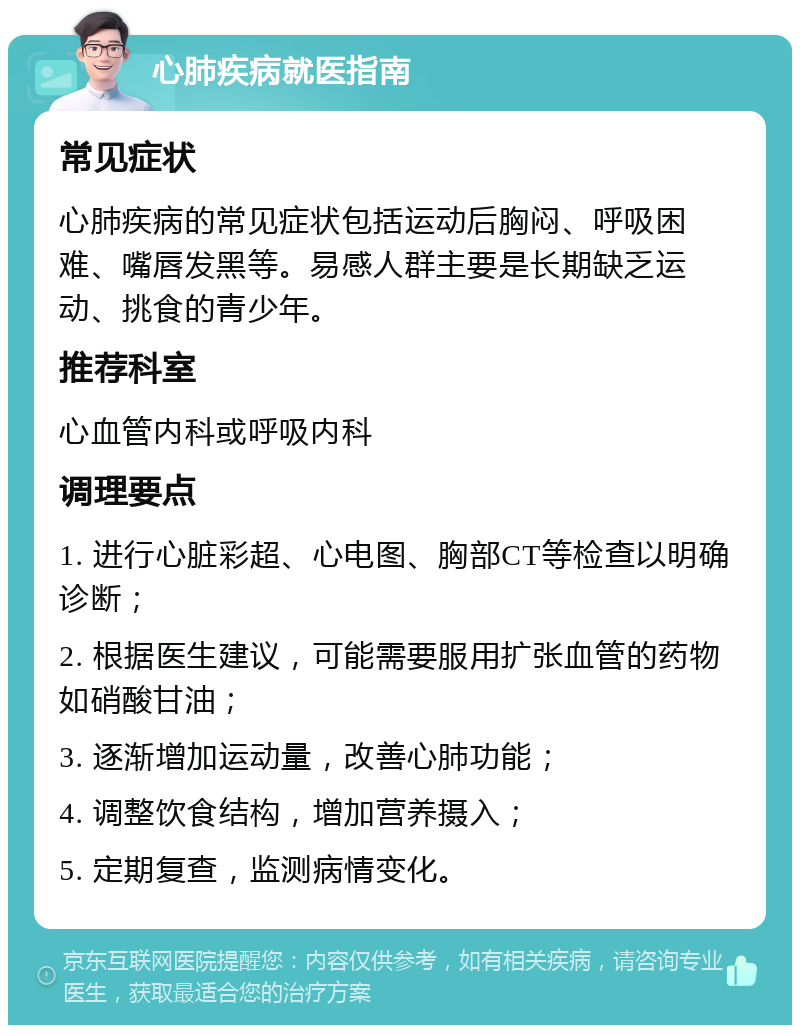 心肺疾病就医指南 常见症状 心肺疾病的常见症状包括运动后胸闷、呼吸困难、嘴唇发黑等。易感人群主要是长期缺乏运动、挑食的青少年。 推荐科室 心血管内科或呼吸内科 调理要点 1. 进行心脏彩超、心电图、胸部CT等检查以明确诊断； 2. 根据医生建议，可能需要服用扩张血管的药物如硝酸甘油； 3. 逐渐增加运动量，改善心肺功能； 4. 调整饮食结构，增加营养摄入； 5. 定期复查，监测病情变化。