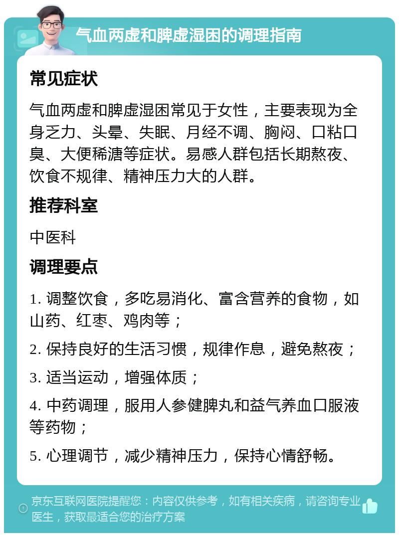 气血两虚和脾虚湿困的调理指南 常见症状 气血两虚和脾虚湿困常见于女性，主要表现为全身乏力、头晕、失眠、月经不调、胸闷、口粘口臭、大便稀溏等症状。易感人群包括长期熬夜、饮食不规律、精神压力大的人群。 推荐科室 中医科 调理要点 1. 调整饮食，多吃易消化、富含营养的食物，如山药、红枣、鸡肉等； 2. 保持良好的生活习惯，规律作息，避免熬夜； 3. 适当运动，增强体质； 4. 中药调理，服用人参健脾丸和益气养血口服液等药物； 5. 心理调节，减少精神压力，保持心情舒畅。