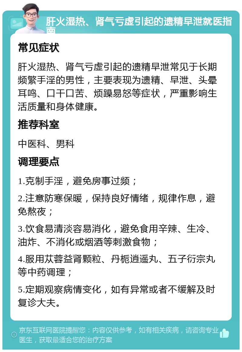 肝火湿热、肾气亏虚引起的遗精早泄就医指南 常见症状 肝火湿热、肾气亏虚引起的遗精早泄常见于长期频繁手淫的男性，主要表现为遗精、早泄、头晕耳鸣、口干口苦、烦躁易怒等症状，严重影响生活质量和身体健康。 推荐科室 中医科、男科 调理要点 1.克制手淫，避免房事过频； 2.注意防寒保暖，保持良好情绪，规律作息，避免熬夜； 3.饮食易清淡容易消化，避免食用辛辣、生冷、油炸、不消化或烟酒等刺激食物； 4.服用苁蓉益肾颗粒、丹栀逍遥丸、五子衍宗丸等中药调理； 5.定期观察病情变化，如有异常或者不缓解及时复诊大夫。