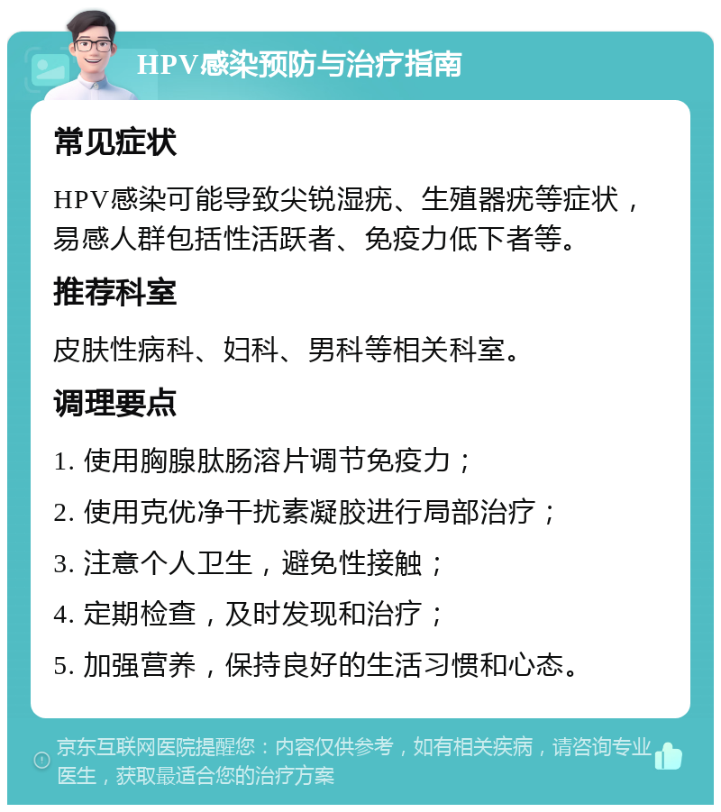 HPV感染预防与治疗指南 常见症状 HPV感染可能导致尖锐湿疣、生殖器疣等症状，易感人群包括性活跃者、免疫力低下者等。 推荐科室 皮肤性病科、妇科、男科等相关科室。 调理要点 1. 使用胸腺肽肠溶片调节免疫力； 2. 使用克优净干扰素凝胶进行局部治疗； 3. 注意个人卫生，避免性接触； 4. 定期检查，及时发现和治疗； 5. 加强营养，保持良好的生活习惯和心态。