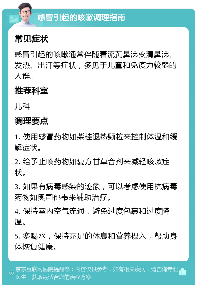 感冒引起的咳嗽调理指南 常见症状 感冒引起的咳嗽通常伴随着流黄鼻涕变清鼻涕、发热、出汗等症状，多见于儿童和免疫力较弱的人群。 推荐科室 儿科 调理要点 1. 使用感冒药物如柴桂退热颗粒来控制体温和缓解症状。 2. 给予止咳药物如复方甘草合剂来减轻咳嗽症状。 3. 如果有病毒感染的迹象，可以考虑使用抗病毒药物如奥司他韦来辅助治疗。 4. 保持室内空气流通，避免过度包裹和过度降温。 5. 多喝水，保持充足的休息和营养摄入，帮助身体恢复健康。