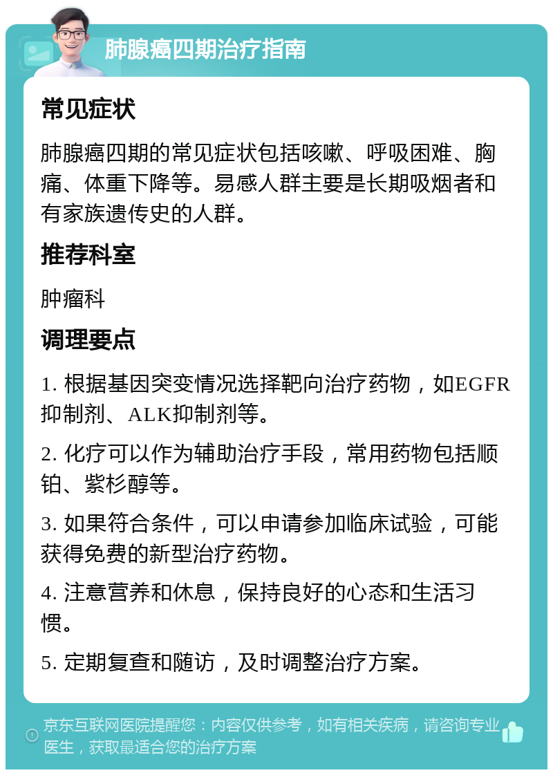 肺腺癌四期治疗指南 常见症状 肺腺癌四期的常见症状包括咳嗽、呼吸困难、胸痛、体重下降等。易感人群主要是长期吸烟者和有家族遗传史的人群。 推荐科室 肿瘤科 调理要点 1. 根据基因突变情况选择靶向治疗药物，如EGFR抑制剂、ALK抑制剂等。 2. 化疗可以作为辅助治疗手段，常用药物包括顺铂、紫杉醇等。 3. 如果符合条件，可以申请参加临床试验，可能获得免费的新型治疗药物。 4. 注意营养和休息，保持良好的心态和生活习惯。 5. 定期复查和随访，及时调整治疗方案。