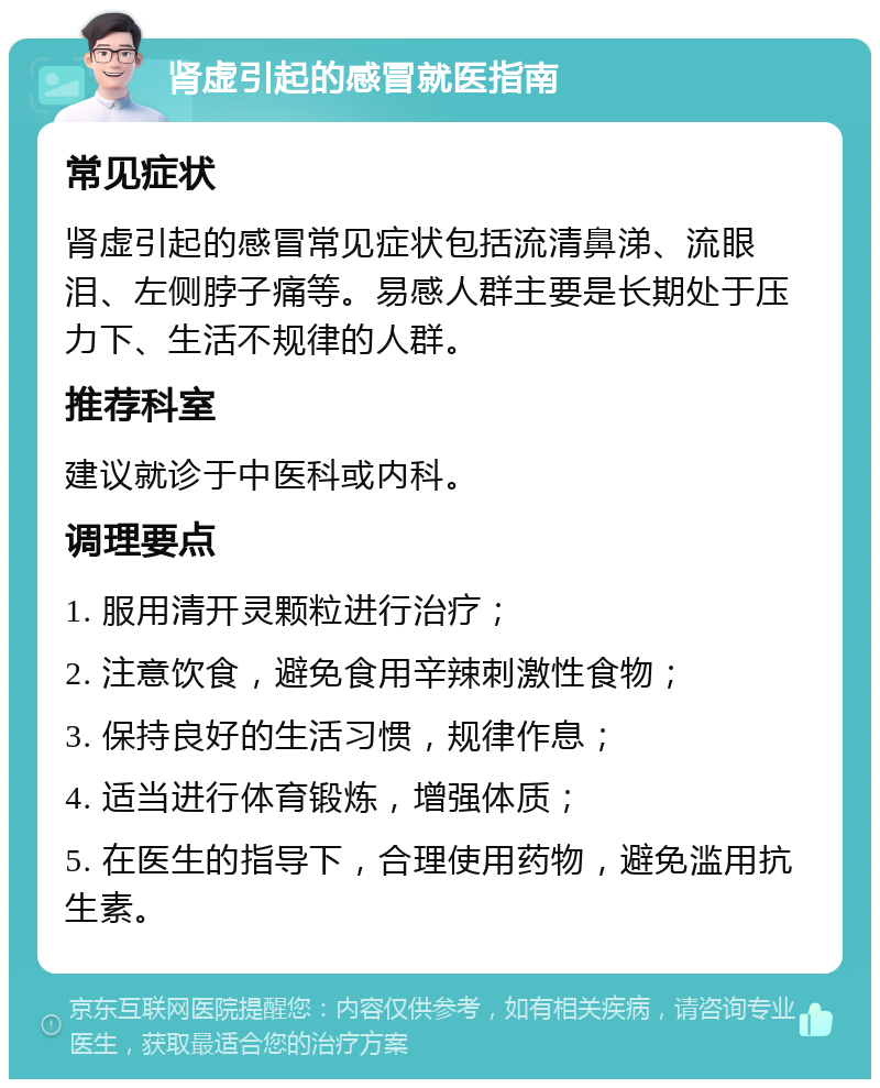 肾虚引起的感冒就医指南 常见症状 肾虚引起的感冒常见症状包括流清鼻涕、流眼泪、左侧脖子痛等。易感人群主要是长期处于压力下、生活不规律的人群。 推荐科室 建议就诊于中医科或内科。 调理要点 1. 服用清开灵颗粒进行治疗； 2. 注意饮食，避免食用辛辣刺激性食物； 3. 保持良好的生活习惯，规律作息； 4. 适当进行体育锻炼，增强体质； 5. 在医生的指导下，合理使用药物，避免滥用抗生素。