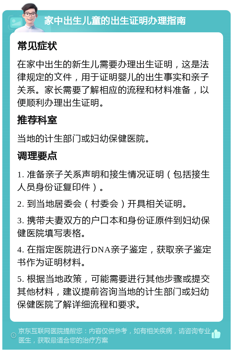 家中出生儿童的出生证明办理指南 常见症状 在家中出生的新生儿需要办理出生证明，这是法律规定的文件，用于证明婴儿的出生事实和亲子关系。家长需要了解相应的流程和材料准备，以便顺利办理出生证明。 推荐科室 当地的计生部门或妇幼保健医院。 调理要点 1. 准备亲子关系声明和接生情况证明（包括接生人员身份证复印件）。 2. 到当地居委会（村委会）开具相关证明。 3. 携带夫妻双方的户口本和身份证原件到妇幼保健医院填写表格。 4. 在指定医院进行DNA亲子鉴定，获取亲子鉴定书作为证明材料。 5. 根据当地政策，可能需要进行其他步骤或提交其他材料，建议提前咨询当地的计生部门或妇幼保健医院了解详细流程和要求。