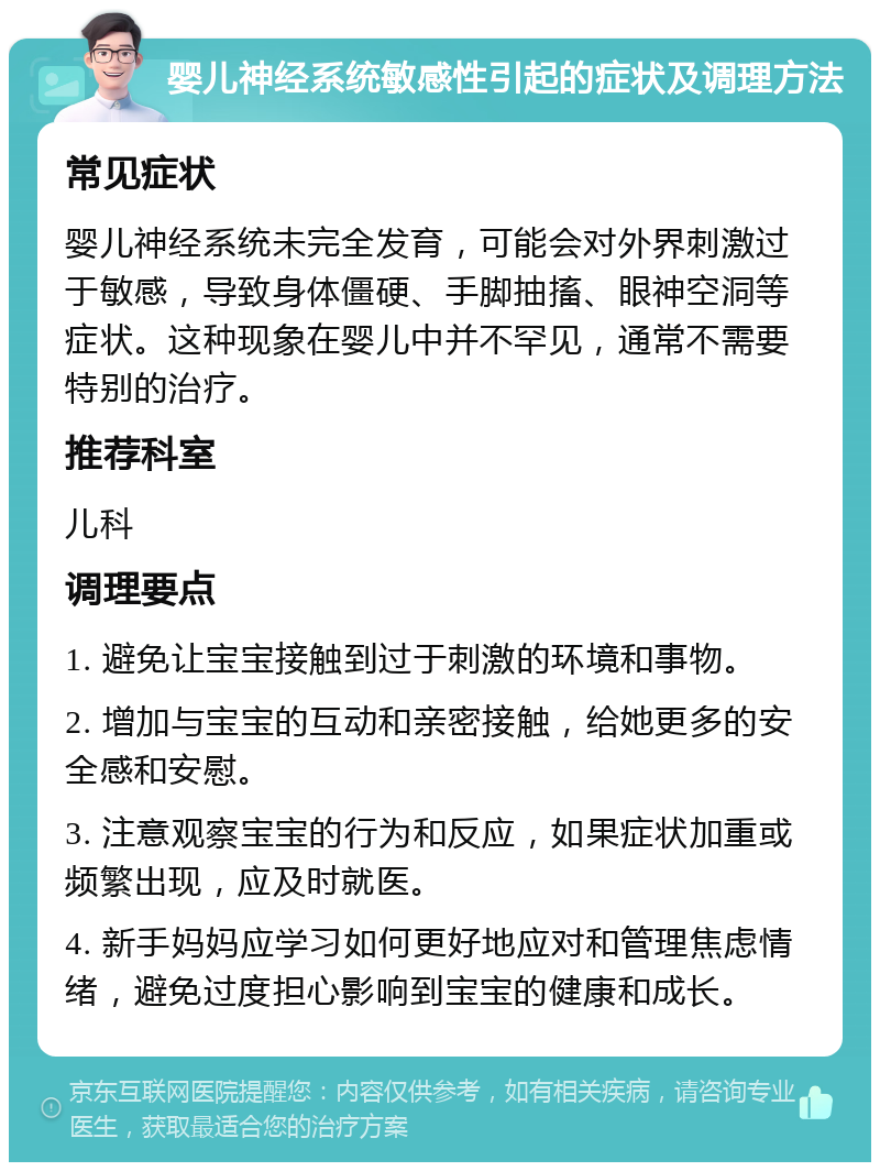 婴儿神经系统敏感性引起的症状及调理方法 常见症状 婴儿神经系统未完全发育，可能会对外界刺激过于敏感，导致身体僵硬、手脚抽搐、眼神空洞等症状。这种现象在婴儿中并不罕见，通常不需要特别的治疗。 推荐科室 儿科 调理要点 1. 避免让宝宝接触到过于刺激的环境和事物。 2. 增加与宝宝的互动和亲密接触，给她更多的安全感和安慰。 3. 注意观察宝宝的行为和反应，如果症状加重或频繁出现，应及时就医。 4. 新手妈妈应学习如何更好地应对和管理焦虑情绪，避免过度担心影响到宝宝的健康和成长。