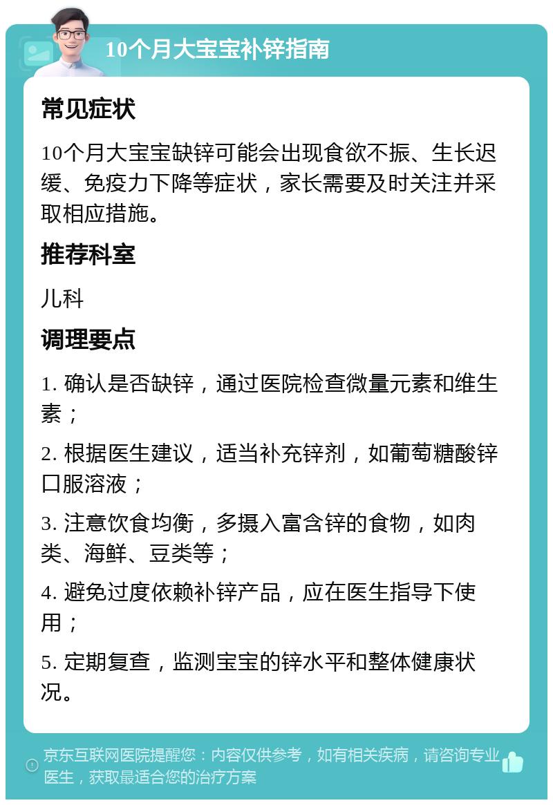 10个月大宝宝补锌指南 常见症状 10个月大宝宝缺锌可能会出现食欲不振、生长迟缓、免疫力下降等症状，家长需要及时关注并采取相应措施。 推荐科室 儿科 调理要点 1. 确认是否缺锌，通过医院检查微量元素和维生素； 2. 根据医生建议，适当补充锌剂，如葡萄糖酸锌口服溶液； 3. 注意饮食均衡，多摄入富含锌的食物，如肉类、海鲜、豆类等； 4. 避免过度依赖补锌产品，应在医生指导下使用； 5. 定期复查，监测宝宝的锌水平和整体健康状况。