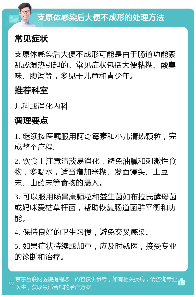 支原体感染后大便不成形的处理方法 常见症状 支原体感染后大便不成形可能是由于肠道功能紊乱或湿热引起的。常见症状包括大便粘糊、酸臭味、腹泻等，多见于儿童和青少年。 推荐科室 儿科或消化内科 调理要点 1. 继续按医嘱服用阿奇霉素和小儿清热颗粒，完成整个疗程。 2. 饮食上注意清淡易消化，避免油腻和刺激性食物，多喝水，适当增加米糊、发面馒头、土豆末、山药末等食物的摄入。 3. 可以服用肠胃康颗粒和益生菌如布拉氏酵母菌或妈咪爱枯草杆菌，帮助恢复肠道菌群平衡和功能。 4. 保持良好的卫生习惯，避免交叉感染。 5. 如果症状持续或加重，应及时就医，接受专业的诊断和治疗。