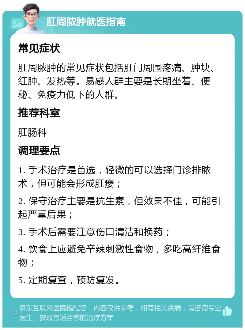 肛周脓肿就医指南 常见症状 肛周脓肿的常见症状包括肛门周围疼痛、肿块、红肿、发热等。易感人群主要是长期坐着、便秘、免疫力低下的人群。 推荐科室 肛肠科 调理要点 1. 手术治疗是首选，轻微的可以选择门诊排脓术，但可能会形成肛瘘； 2. 保守治疗主要是抗生素，但效果不佳，可能引起严重后果； 3. 手术后需要注意伤口清洁和换药； 4. 饮食上应避免辛辣刺激性食物，多吃高纤维食物； 5. 定期复查，预防复发。