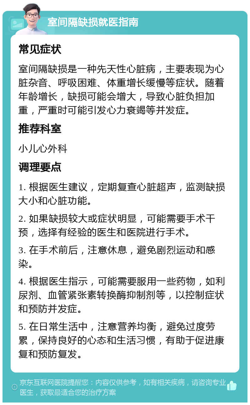 室间隔缺损就医指南 常见症状 室间隔缺损是一种先天性心脏病，主要表现为心脏杂音、呼吸困难、体重增长缓慢等症状。随着年龄增长，缺损可能会增大，导致心脏负担加重，严重时可能引发心力衰竭等并发症。 推荐科室 小儿心外科 调理要点 1. 根据医生建议，定期复查心脏超声，监测缺损大小和心脏功能。 2. 如果缺损较大或症状明显，可能需要手术干预，选择有经验的医生和医院进行手术。 3. 在手术前后，注意休息，避免剧烈运动和感染。 4. 根据医生指示，可能需要服用一些药物，如利尿剂、血管紧张素转换酶抑制剂等，以控制症状和预防并发症。 5. 在日常生活中，注意营养均衡，避免过度劳累，保持良好的心态和生活习惯，有助于促进康复和预防复发。