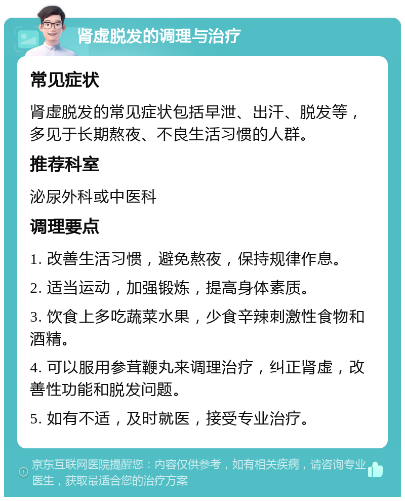 肾虚脱发的调理与治疗 常见症状 肾虚脱发的常见症状包括早泄、出汗、脱发等，多见于长期熬夜、不良生活习惯的人群。 推荐科室 泌尿外科或中医科 调理要点 1. 改善生活习惯，避免熬夜，保持规律作息。 2. 适当运动，加强锻炼，提高身体素质。 3. 饮食上多吃蔬菜水果，少食辛辣刺激性食物和酒精。 4. 可以服用参茸鞭丸来调理治疗，纠正肾虚，改善性功能和脱发问题。 5. 如有不适，及时就医，接受专业治疗。