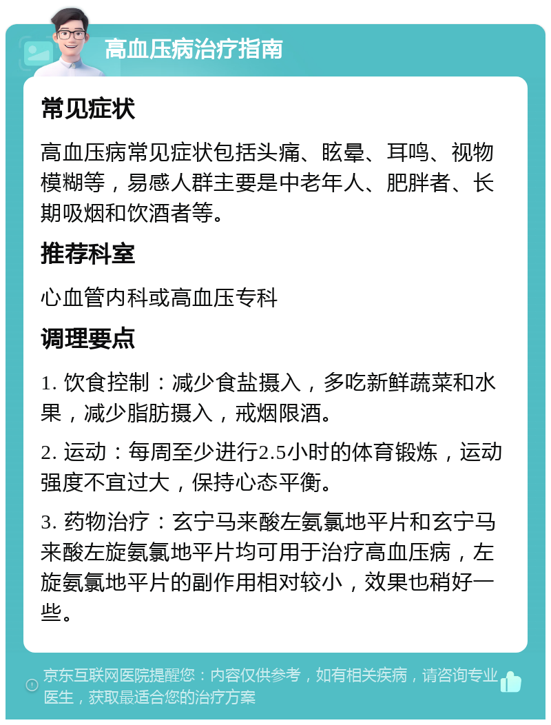 高血压病治疗指南 常见症状 高血压病常见症状包括头痛、眩晕、耳鸣、视物模糊等，易感人群主要是中老年人、肥胖者、长期吸烟和饮酒者等。 推荐科室 心血管内科或高血压专科 调理要点 1. 饮食控制：减少食盐摄入，多吃新鲜蔬菜和水果，减少脂肪摄入，戒烟限酒。 2. 运动：每周至少进行2.5小时的体育锻炼，运动强度不宜过大，保持心态平衡。 3. 药物治疗：玄宁马来酸左氨氯地平片和玄宁马来酸左旋氨氯地平片均可用于治疗高血压病，左旋氨氯地平片的副作用相对较小，效果也稍好一些。