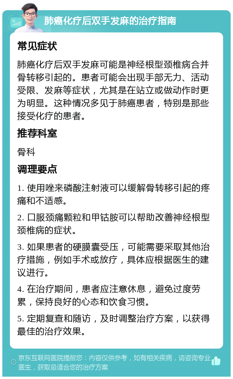 肺癌化疗后双手发麻的治疗指南 常见症状 肺癌化疗后双手发麻可能是神经根型颈椎病合并骨转移引起的。患者可能会出现手部无力、活动受限、发麻等症状，尤其是在站立或做动作时更为明显。这种情况多见于肺癌患者，特别是那些接受化疗的患者。 推荐科室 骨科 调理要点 1. 使用唑来磷酸注射液可以缓解骨转移引起的疼痛和不适感。 2. 口服颈痛颗粒和甲钴胺可以帮助改善神经根型颈椎病的症状。 3. 如果患者的硬膜囊受压，可能需要采取其他治疗措施，例如手术或放疗，具体应根据医生的建议进行。 4. 在治疗期间，患者应注意休息，避免过度劳累，保持良好的心态和饮食习惯。 5. 定期复查和随访，及时调整治疗方案，以获得最佳的治疗效果。